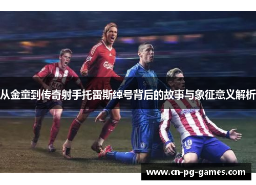 从金童到传奇射手托雷斯绰号背后的故事与象征意义解析 从金童到传奇射手托雷斯绰号背后的故事与象征意义解析