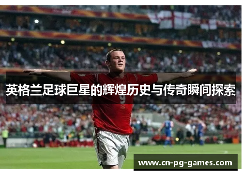英格兰足球巨星的辉煌历史与传奇瞬间探索 英格兰足球巨星的辉煌历史与传奇瞬间探索