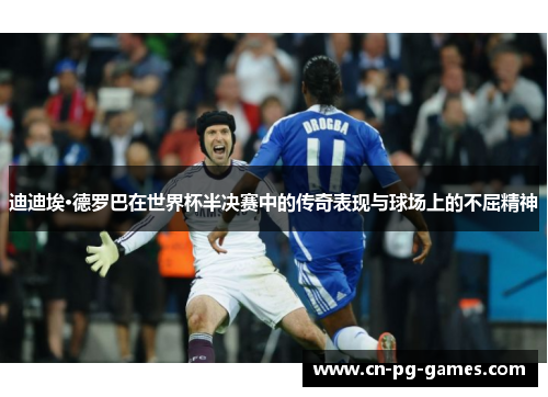 迪迪埃·德罗巴在世界杯半决赛中的传奇表现与球场上的不屈精神 迪迪埃·德罗巴在世界杯半决赛中的传奇表现与球场上的不屈精神