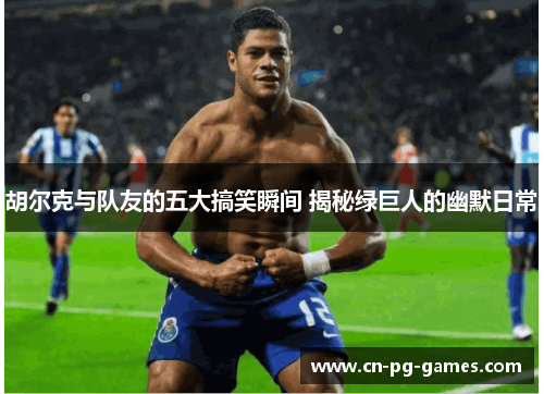 胡尔克与队友的五大搞笑瞬间 揭秘绿巨人的幽默日常 胡尔克与队友的五大搞笑瞬间 揭秘绿巨人的幽默日常