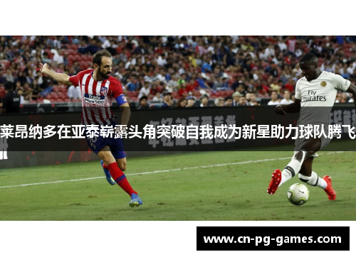 莱昂纳多在亚泰崭露头角突破自我成为新星助力球队腾飞