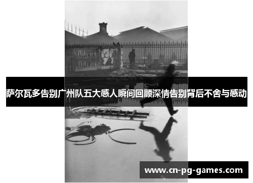 萨尔瓦多告别广州队五大感人瞬间回顾深情告别背后不舍与感动 萨尔瓦多告别广州队五大感人瞬间回顾深情告别背后不舍与感动