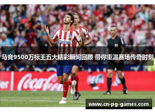 马竞9500万标王五大精彩瞬间回顾 带你重温赛场传奇时刻